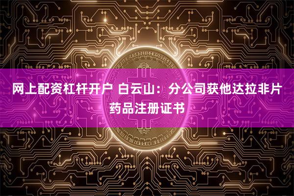 网上配资杠杆开户 白云山：分公司获他达拉非片药品注册证书