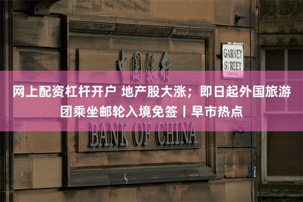 网上配资杠杆开户 地产股大涨；即日起外国旅游团乘坐邮轮入境免签丨早市热点